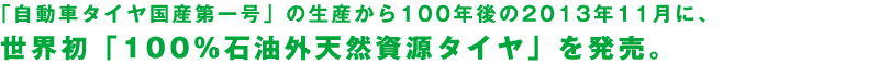 「自動車タイヤ国産第一号」の生産から100年後の2013年11月に、世界初「100%石油外天然資源タイヤ」を発売。