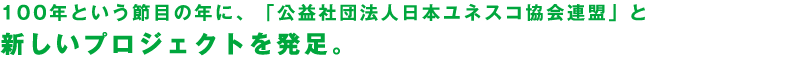 100年という節目の年に、「公益社団法人日本ユネスコ協会連盟」と新しいプロジェクトを発足。