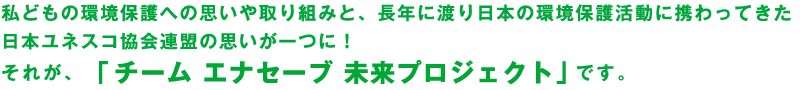 私どもの環境保護への思いや取り組みと、長年に渡り日本の環境保護活動に携わってきた日本ユネスコ協会連盟の思いが一つに！それが、「チーム エナセーブ 未来プロジェクト」です。