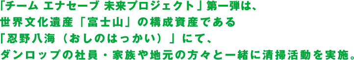 「チーム エナセーブ 未来プロジェクト」第一弾は、世界文化遺産「富士山」の構成資産である「忍野八海（おしのはっかい）」にて、ダンロップの社員・家族や地元の方々と一緒に清掃活動を実施。