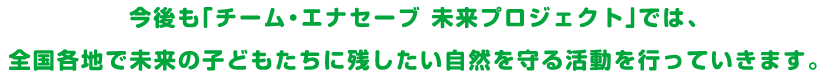 今後も「チーム・エナセーブ 未来プロジェクト」では、全国各地で未来の子どもたちに残したい自然を守る活動を行っていきます。