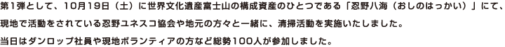 第1弾として、10月19日（土）に世界文化遺産富士山の構成資産のひとつである「忍野八海（おしのはっかい）」にて、現地で活動をされている忍野ユネスコ協会や地元の方々と一緒に、清掃活動を実施いたしました。当日はダンロップ社員や現地ボランティアの方など総勢100人が参加しました。