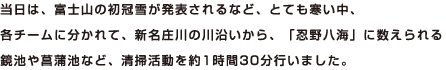 当日は、富士山の初冠雪が発表されるなど、とても寒い中、各チームに分かれて、新名庄川の川沿いから、「忍野八海」に数えられる鏡池や菖蒲池など、清掃活動を約1時間30分行いました。