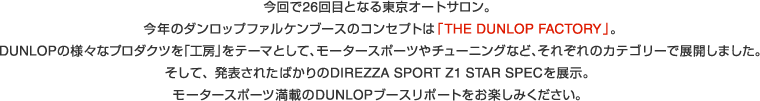 今回で26回目となる東京オートサロン。
今年のダンロップファルケンブースのコンセプトは｢THE DUNLOP FACTORY｣｡
DUNLOPの様々なプロダクツを｢工房｣をテーマとして､モータースポーツやチューニングなど､それぞれのカテゴリーで展開しました｡
そして、発表されたばかりのDIREZZA SPORT Z1 STAR SPECを展示。モータースポーツ満載のDUNLOPブースリポートをお楽しみください。
