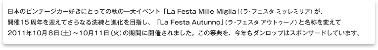 日本のビンテージカー好きにとっての秋の一大イベント「La Festa Mille Miglia」（ラ・フェスタ　ミッレミリア）が、開催15周年を迎えてさらなる洗練と進化を目指し、「La Festa Autunno」（ラ・フェスタ　アウトゥーノ）と名称を変えて2011年10月8日（土）～10月11日（火）の期間に開催されました。この祭典を、今年もダンロップはスポンサードしています。