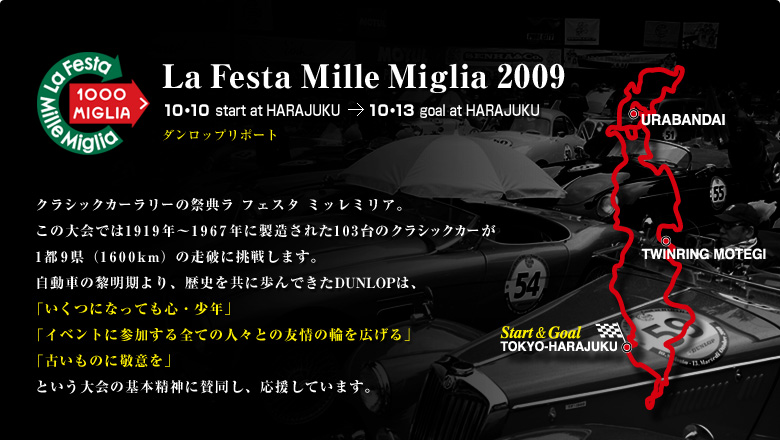 La Festa Mille Miglia 2009 クラシックカーラリーの祭典ラ フェスタ ミッレミリア。この大会では1919年～1967年に製造された103台のクラシックカーが1都9県（1600km）の走破に挑戦します。自動車の黎明期より、歴史を共に歩んできたDUNLOPは、「いくつになっても心・少年」「イベントに参加する全ての人々との友情の輪を広げる」「古いものに敬意を」という大会の基本精神に賛同し、応援しています。