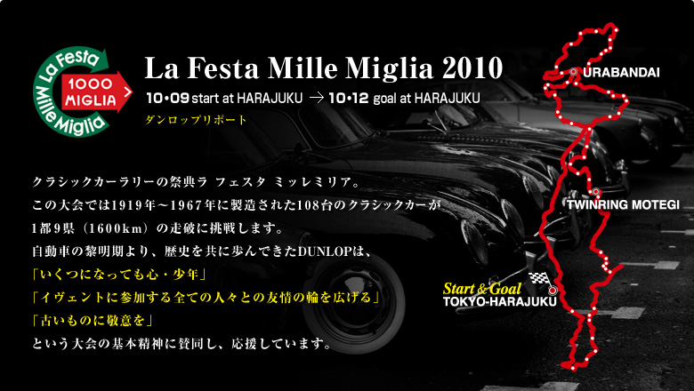 La Festa Mille Miglia 2010 クラシックカーラリーの祭典ラ フェスタ ミッレミリア。この大会では1919年～1967年に製造された108台のクラシックカーが1都9県（1600km）の走破に挑戦します。自動車の黎明期より、歴史を共に歩んできたDUNLOPは、「いくつになっても心・少年」「イベントに参加する全ての人々との友情の輪を広げる」「古いものに敬意を」という大会の基本精神に賛同し、応援しています。