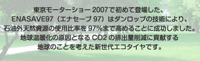 東京モーターショー2007で初めて登場した、ENASAVE97（エナセーブ97）はダンロップの技術により、石油外天然資源の使用比率を97％まで高めることに成功しました。地球温暖化の原因となるCO2の排出量削減に貢献する地球のことを考えた新世代エコタイヤです。